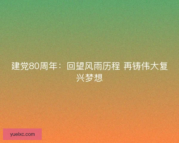建党80周年：回望风雨历程 再铸伟大复兴梦想